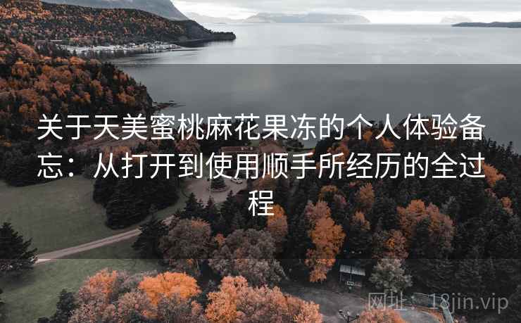关于天美蜜桃麻花果冻的个人体验备忘：从打开到使用顺手所经历的全过程