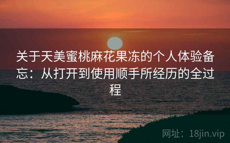 关于天美蜜桃麻花果冻的个人体验备忘：从打开到使用顺手所经历的全过程