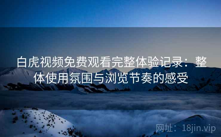 白虎视频免费观看完整体验记录：整体使用氛围与浏览节奏的感受