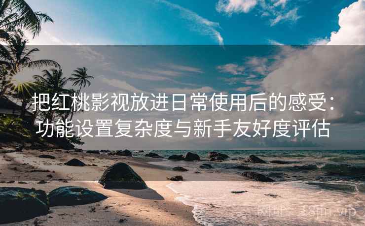 把红桃影视放进日常使用后的感受：功能设置复杂度与新手友好度评估