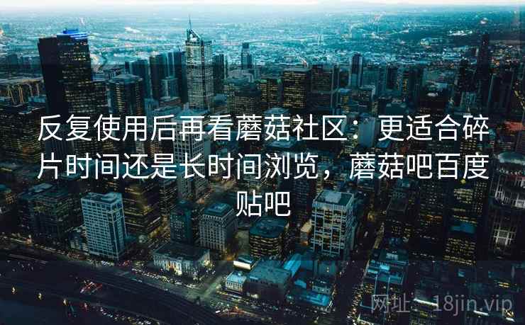 反复使用后再看蘑菇社区：更适合碎片时间还是长时间浏览，蘑菇吧百度贴吧