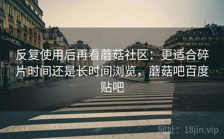 反复使用后再看蘑菇社区：更适合碎片时间还是长时间浏览，蘑菇吧百度贴吧