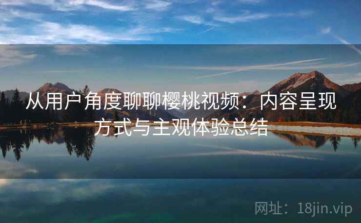 从用户角度聊聊樱桃视频：内容呈现方式与主观体验总结