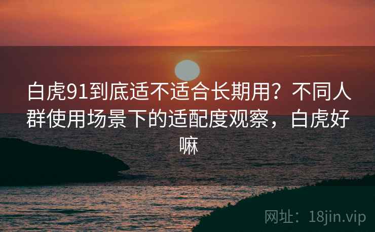 白虎91到底适不适合长期用？不同人群使用场景下的适配度观察，白虎好嘛