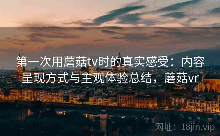 第一次用蘑菇tv时的真实感受：内容呈现方式与主观体验总结，蘑菇vr