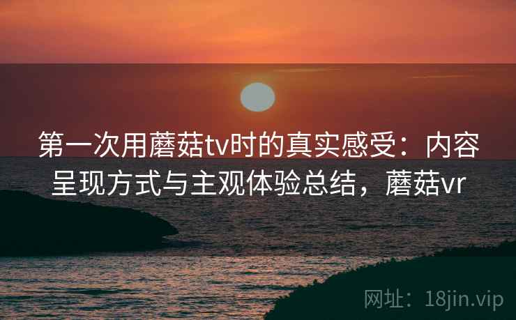 第一次用蘑菇tv时的真实感受：内容呈现方式与主观体验总结，蘑菇vr