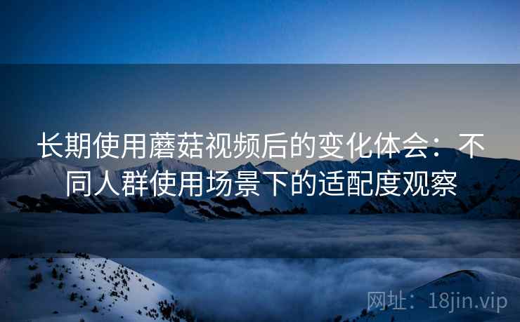 长期使用蘑菇视频后的变化体会：不同人群使用场景下的适配度观察