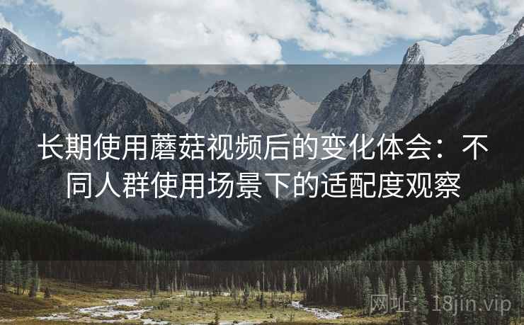 长期使用蘑菇视频后的变化体会：不同人群使用场景下的适配度观察