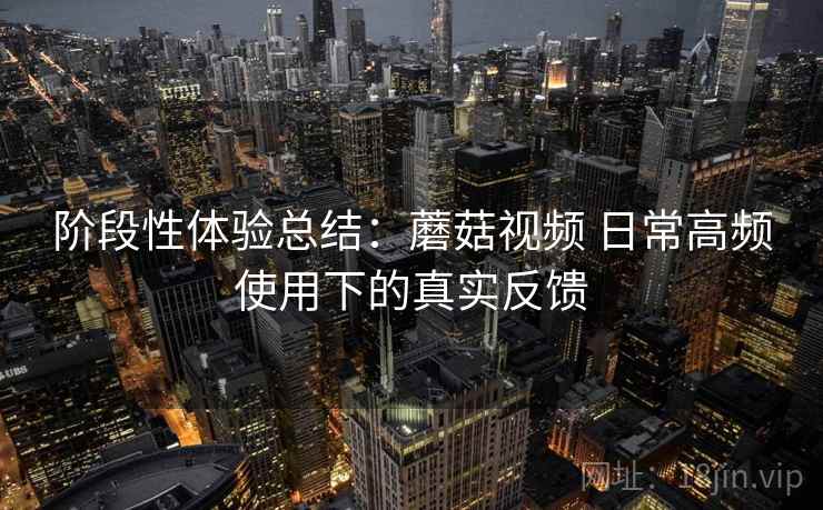 阶段性体验总结:蘑菇视频 日常高频使用下的真实反馈 阶段性体验总结:蘑菇视频 日常高频使用下的真实反馈