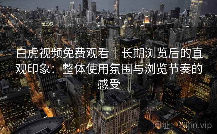 白虎视频免费观看|长期浏览后的直观印象:整体使用氛围与浏览节奏的感受 白虎视频免费观看|长期浏览后的直观印象:整体使用氛围与浏览节奏的感受