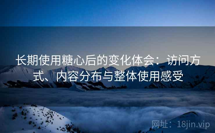 长期使用糖心后的变化体会:访问方式、内容分布与整体使用感受 长期使用糖心后的变化体会:访问方式、内容分布与整体使用感受
