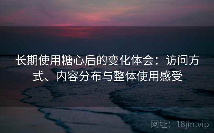 长期使用糖心后的变化体会:访问方式、内容分布与整体使用感受 长期使用糖心后的变化体会:访问方式、内容分布与整体使用感受