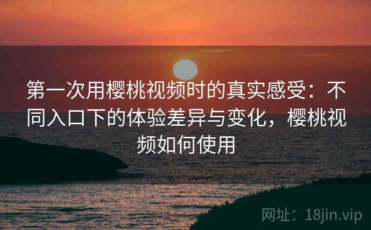 第一次用樱桃视频时的真实感受:不同入口下的体验差异与变化,樱桃视频如何使用 第一次用樱桃视频时的真实感受:不同入口下的体验差异与变化,樱桃视频如何使用
