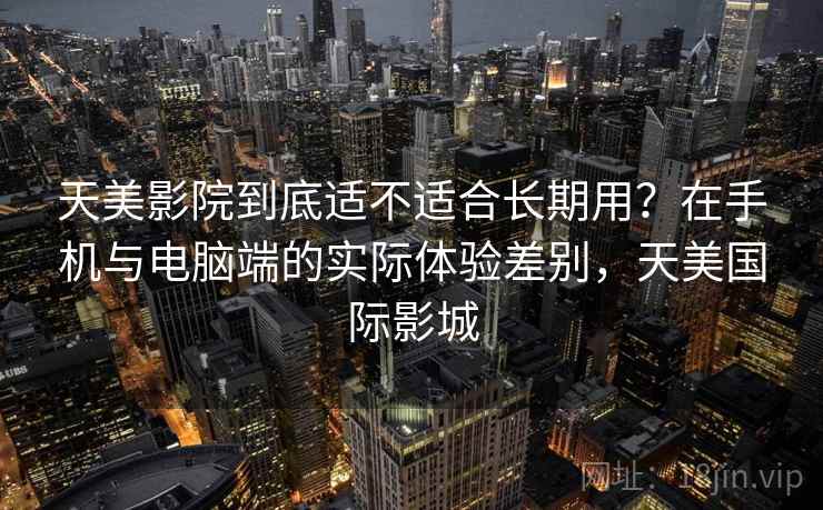 天美影院到底适不适合长期用?在手机与电脑端的实际体验差别,天美国际影城 天美影院到底适不适合长期用?在手机与电脑端的实际体验差别,天美国际影城