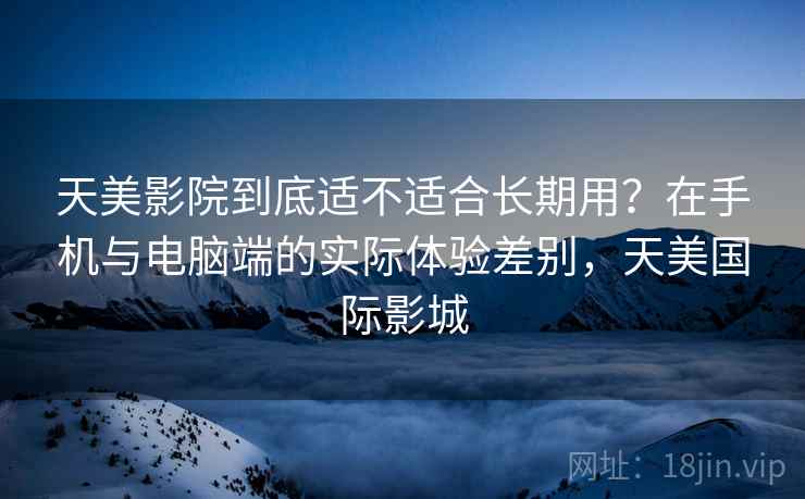 天美影院到底适不适合长期用?在手机与电脑端的实际体验差别,天美国际影城 天美影院到底适不适合长期用?在手机与电脑端的实际体验差别,天美国际影城
