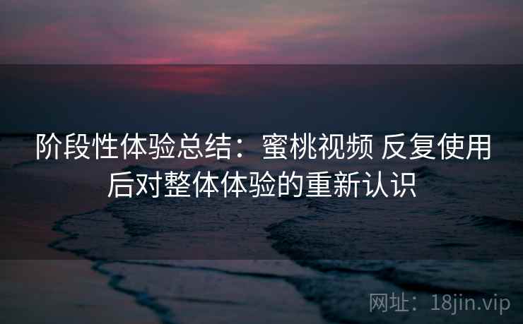 阶段性体验总结:蜜桃视频 反复使用后对整体体验的重新认识 阶段性体验总结:蜜桃视频 反复使用后对整体体验的重新认识