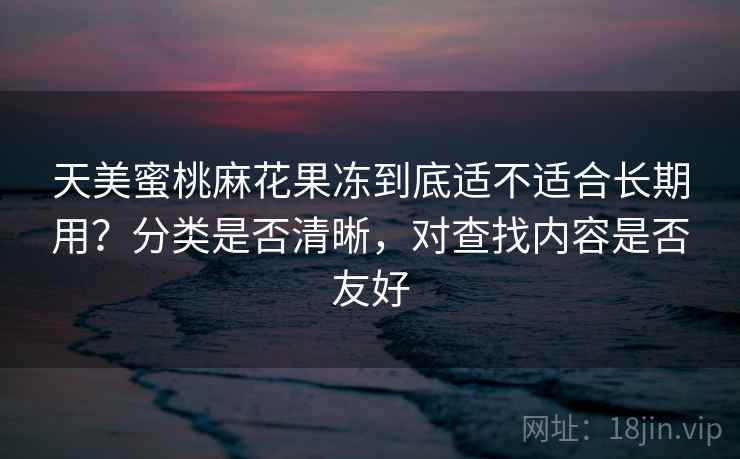 天美蜜桃麻花果冻到底适不适合长期用?分类是否清晰,对查找内容是否友好 天美蜜桃麻花果冻到底适不适合长期用?分类是否清晰,对查找内容是否友好