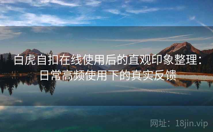 白虎自扣在线使用后的直观印象整理:日常高频使用下的真实反馈 白虎自扣在线使用后的直观印象整理:日常高频使用下的真实反馈