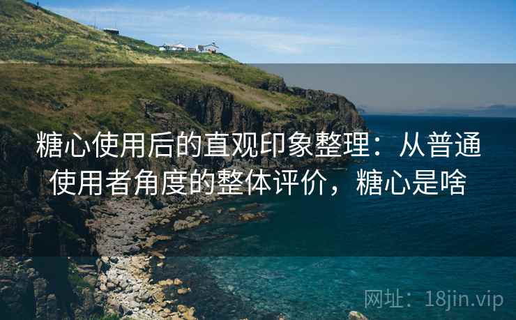 糖心使用后的直观印象整理:从普通使用者角度的整体评价,糖心是啥 糖心使用后的直观印象整理:从普通使用者角度的整体评价,糖心是啥