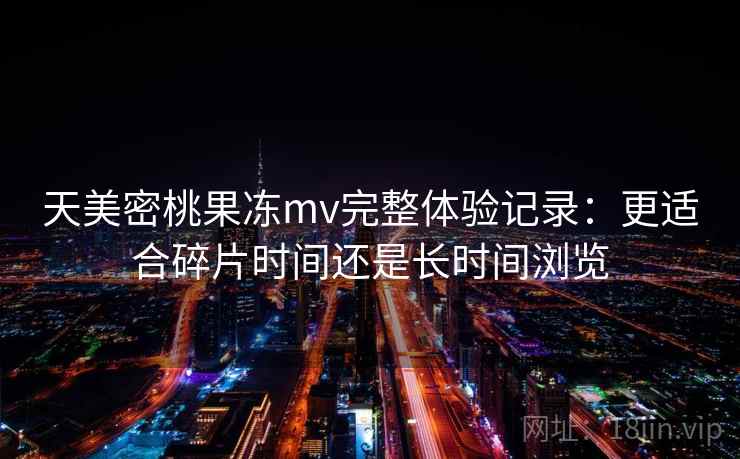 天美密桃果冻mv完整体验记录:更适合碎片时间还是长时间浏览 天美密桃果冻mv完整体验记录:更适合碎片时间还是长时间浏览