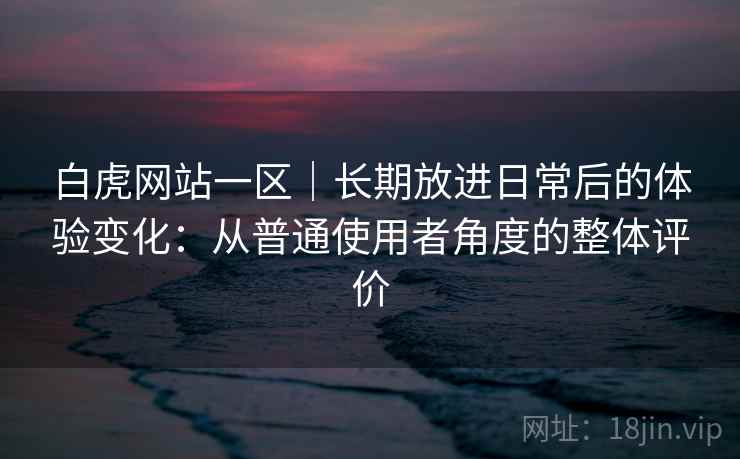 白虎网站一区|长期放进日常后的体验变化:从普通使用者角度的整体评价 白虎网站一区|长期放进日常后的体验变化:从普通使用者角度的整体评价