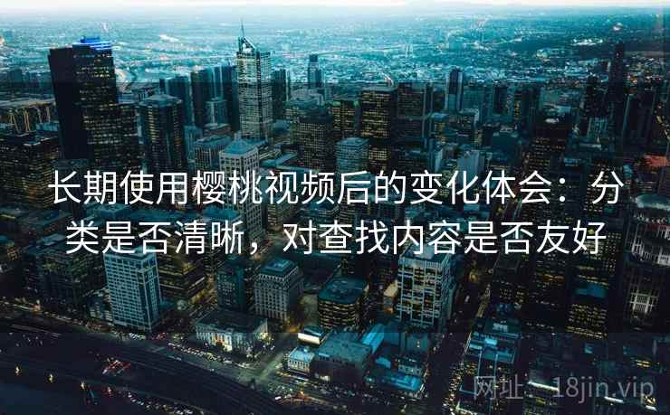 长期使用樱桃视频后的变化体会:分类是否清晰,对查找内容是否友好 长期使用樱桃视频后的变化体会:分类是否清晰,对查找内容是否友好