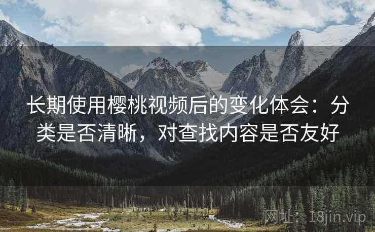 长期使用樱桃视频后的变化体会:分类是否清晰,对查找内容是否友好 长期使用樱桃视频后的变化体会:分类是否清晰,对查找内容是否友好