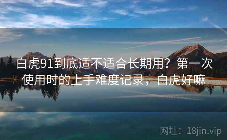 白虎91到底适不适合长期用?第一次使用时的上手难度记录,白虎好嘛 白虎91到底适不适合长期用?第一次使用时的上手难度记录,白虎好嘛