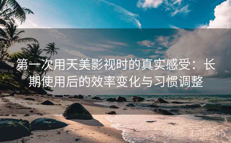 第一次用天美影视时的真实感受:长期使用后的效率变化与习惯调整 第一次用天美影视时的真实感受:长期使用后的效率变化与习惯调整