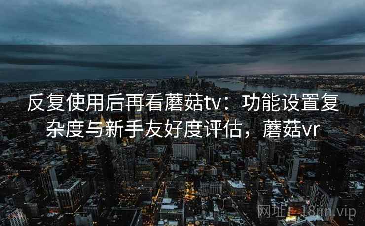 反复使用后再看蘑菇tv:功能设置复杂度与新手友好度评估,蘑菇vr 反复使用后再看蘑菇tv:功能设置复杂度与新手友好度评估,蘑菇vr