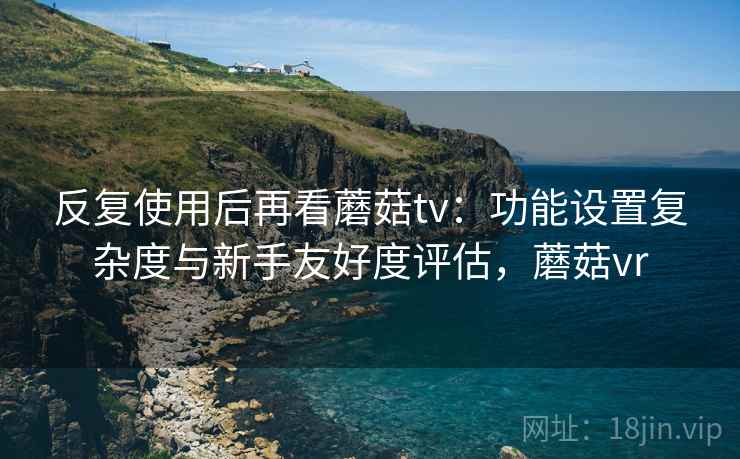 反复使用后再看蘑菇tv:功能设置复杂度与新手友好度评估,蘑菇vr 反复使用后再看蘑菇tv:功能设置复杂度与新手友好度评估,蘑菇vr