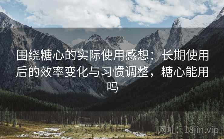 围绕糖心的实际使用感想:长期使用后的效率变化与习惯调整,糖心能用吗 围绕糖心的实际使用感想:长期使用后的效率变化与习惯调整,糖心能用吗