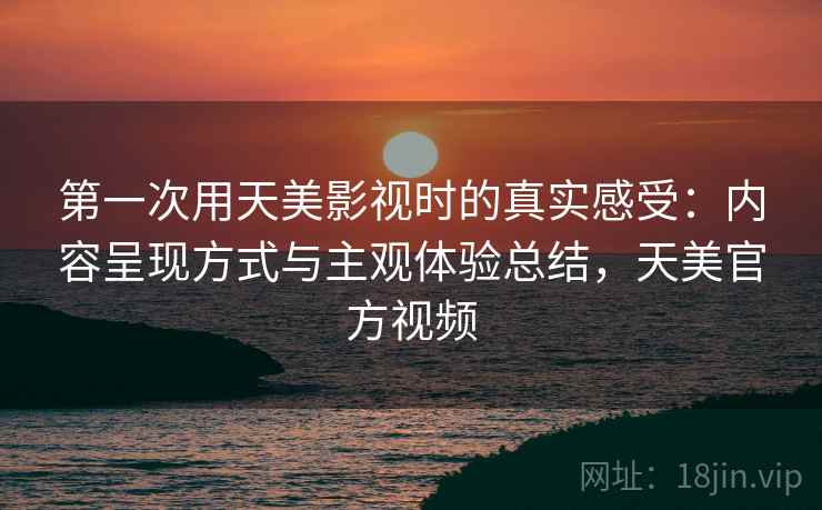 第一次用天美影视时的真实感受:内容呈现方式与主观体验总结,天美官方视频 第一次用天美影视时的真实感受:内容呈现方式与主观体验总结,天美官方视频