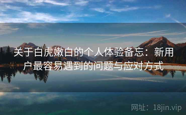 关于白虎嫩白的个人体验备忘:新用户最容易遇到的问题与应对方式 关于白虎嫩白的个人体验备忘:新用户最容易遇到的问题与应对方式