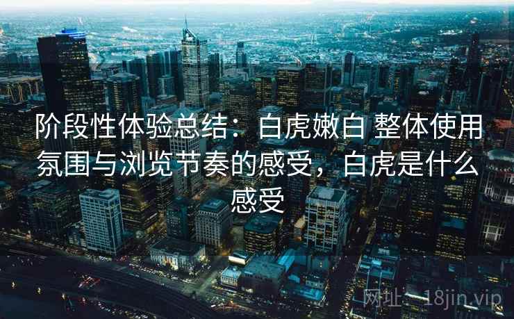 阶段性体验总结:白虎嫩白 整体使用氛围与浏览节奏的感受,白虎是什么感受 阶段性体验总结:白虎嫩白 整体使用氛围与浏览节奏的感受,白虎是什么感受