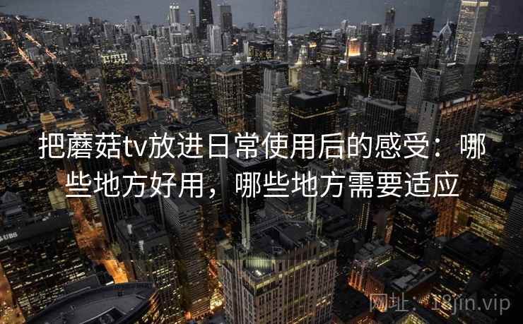 把蘑菇tv放进日常使用后的感受:哪些地方好用,哪些地方需要适应 把蘑菇tv放进日常使用后的感受:哪些地方好用,哪些地方需要适应