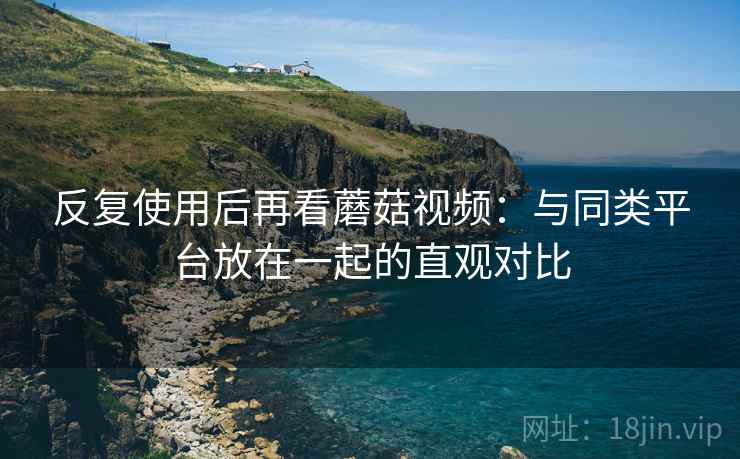 反复使用后再看蘑菇视频:与同类平台放在一起的直观对比 反复使用后再看蘑菇视频:与同类平台放在一起的直观对比