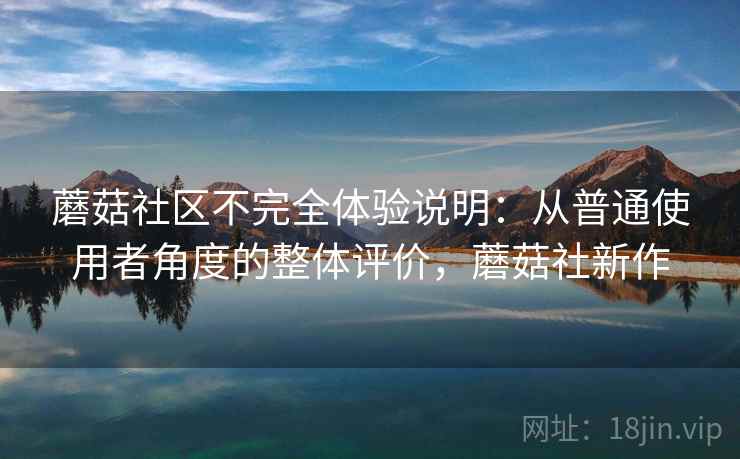 蘑菇社区不完全体验说明:从普通使用者角度的整体评价,蘑菇社新作 蘑菇社区不完全体验说明:从普通使用者角度的整体评价,蘑菇社新作